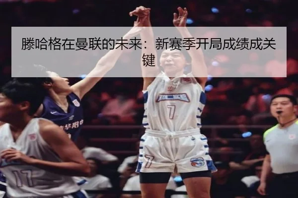滕哈格在曼联的未来：新赛季开局成绩成关键